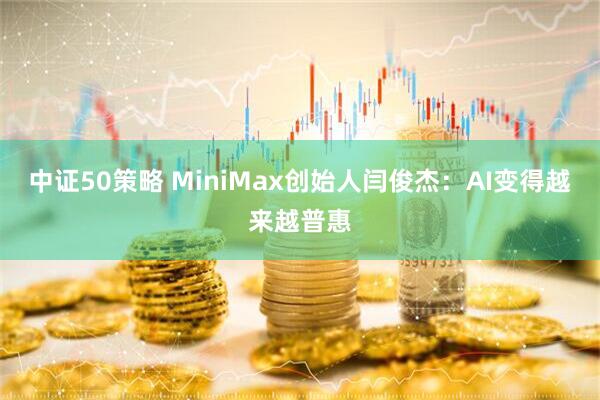 中证50策略 MiniMax创始人闫俊杰：AI变得越来越普惠