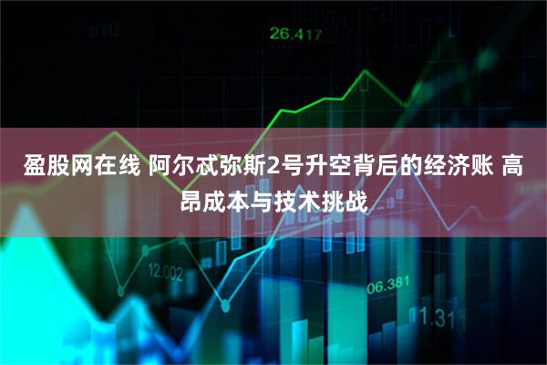 盈股网在线 阿尔忒弥斯2号升空背后的经济账 高昂成本与技术挑战