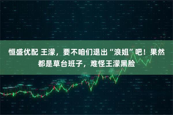 恒盛优配 王濛，要不咱们退出“浪姐”吧！果然都是草台班子，难怪王濛黑脸