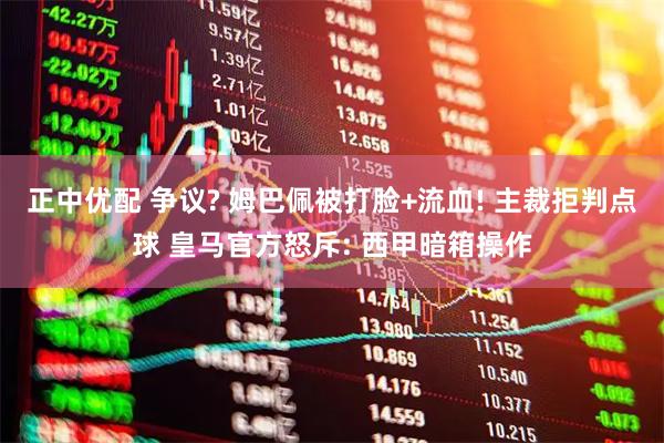 正中优配 争议? 姆巴佩被打脸+流血! 主裁拒判点球 皇马官方怒斥: 西甲暗箱操作