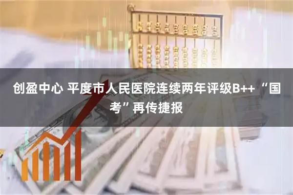 创盈中心 平度市人民医院连续两年评级B++ “国考”再传捷报